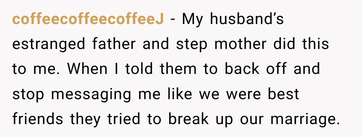 coffeecoffeecoffeeJ − My husband’s estranged father and step mother did this to me. When I told them to back off and stop messaging me like we were best friends they...