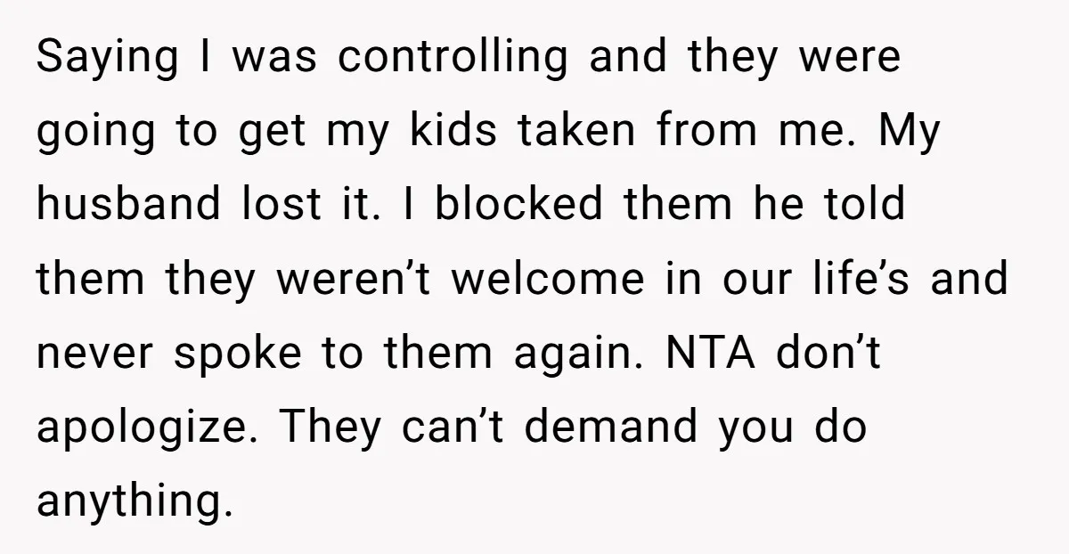 Saying I was controlling and they were going to get my kids taken from me. My husband lost it. I blocked them he told them they weren’t welcome in our...