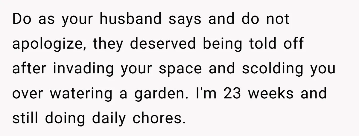 Do as your husband says and do not apologize, they deserved being told off after invading your space and scolding you over watering a garden. I'm 23 weeks and still...