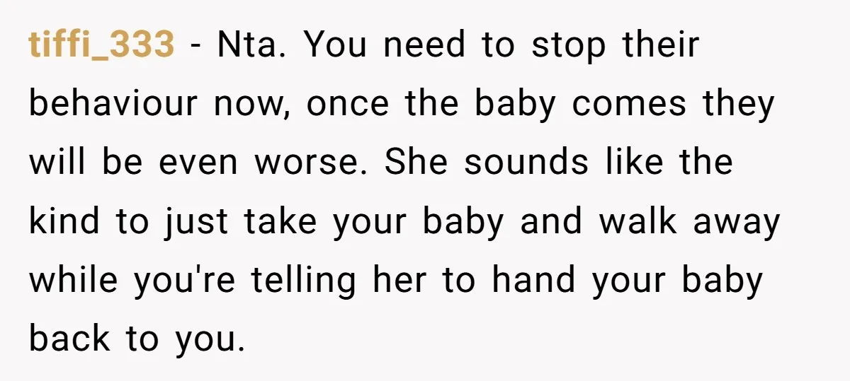 tiffi_333 − Nta. You need to stop their behaviour now, once the baby comes they will be even worse. She sounds like the kind to just take your baby and...