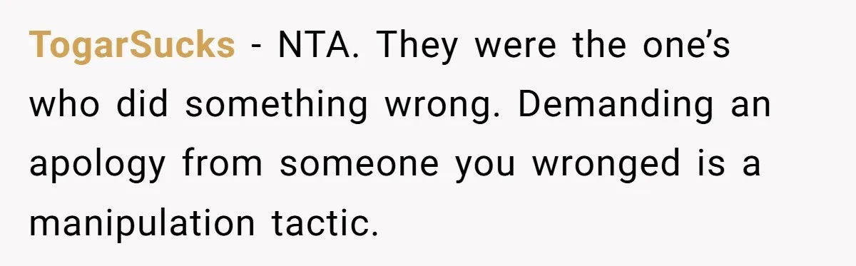 TogarSucks − NTA. They were the one’s who did something wrong. Demanding an apology from someone you wronged is a manipulation tactic.
