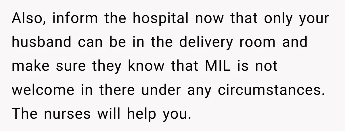 Also, inform the hospital now that only your husband can be in the delivery room and make sure they know that MIL is not welcome in there under any circumstances....