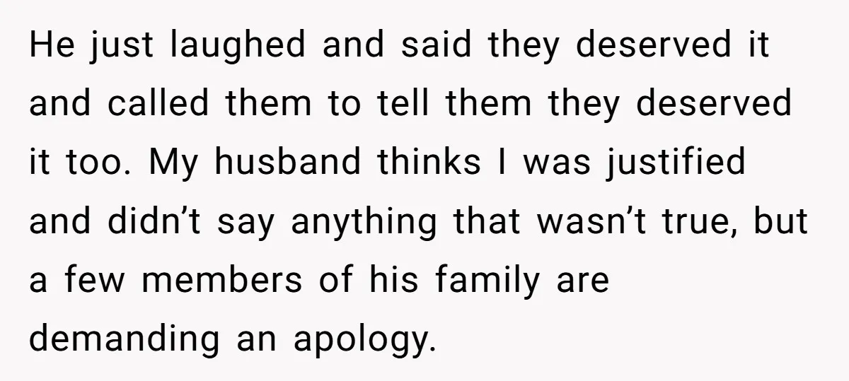 He just laughed and said they deserved it and called them to tell them they deserved it too. My husband thinks I was justified and didn’t say anything that wasn’t...