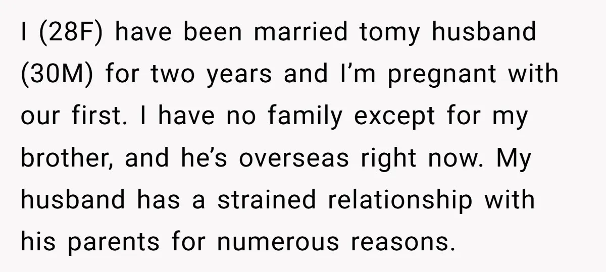 I (28F) have been married tomy husband (30M) for two years and I’m pregnant with our first. I have no family except for my brother, and he’s overseas right now....