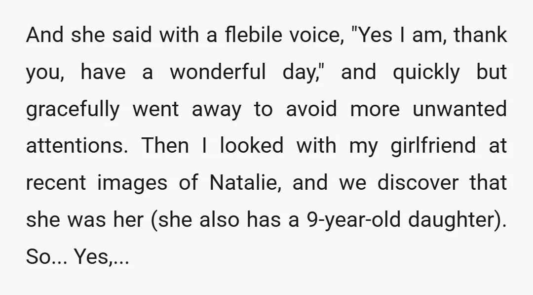 And she said with a flebile voice, "Yes I am, thank you, have a wonderful day," and quickly but gracefully went away to avoid more unwanted attentions. Then I looked...