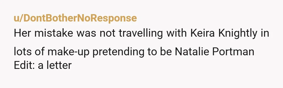 u/DontBotherNoResponse Her mistake was not travelling with Keira Knightly in lots of make-up pretending to be Natalie Portman Edit: a letter