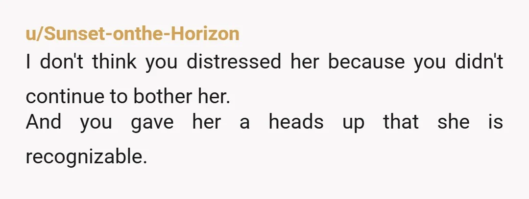u/Sunset-onthe-Horizon I don't think you distressed her because you didn't continue to bother her. And you gave her a heads up that she is recognizable.
