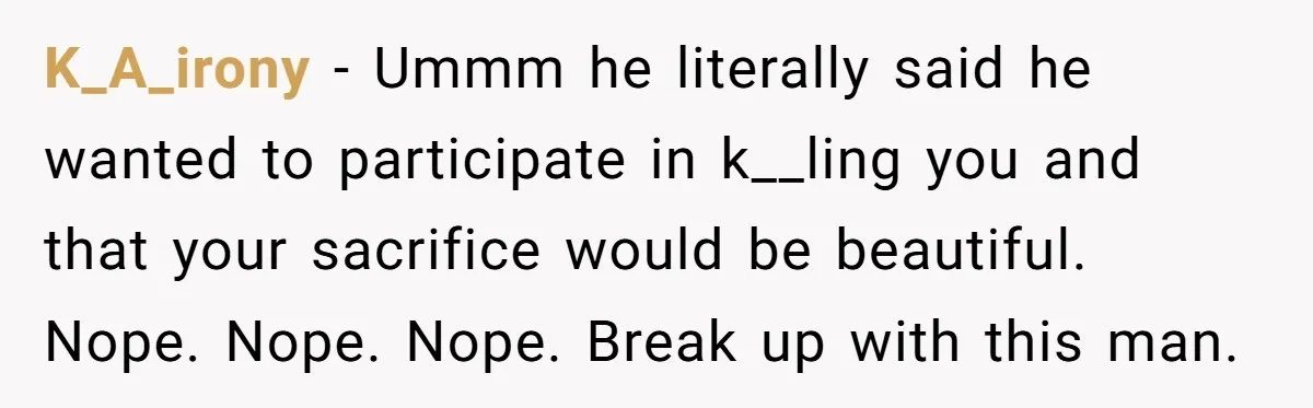 K_A_irony − Ummm he literally said he wanted to participate in k__ling you and that your sacrifice would be beautiful. Nope. Nope. Nope. Break up with this man.