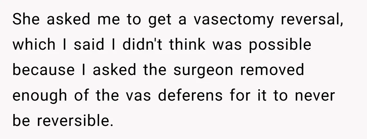 She asked me to get a vasectomy reversal, which I said I didn't think was possible because I asked the surgeon removed enough of the vas deferens for it to...