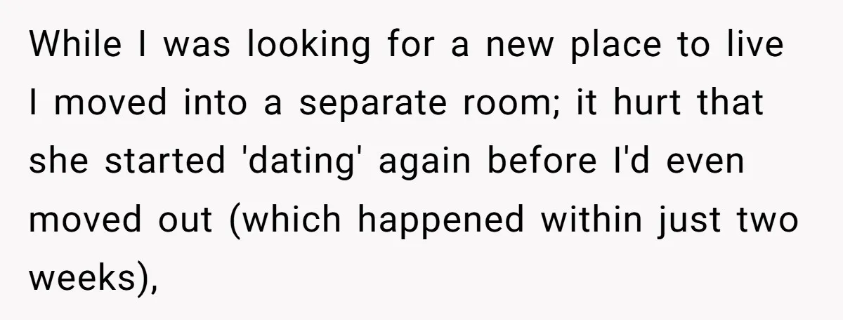 While I was looking for a new place to live I moved into a separate room; it hurt that she started 'dating' again before I'd even moved out (which happened...