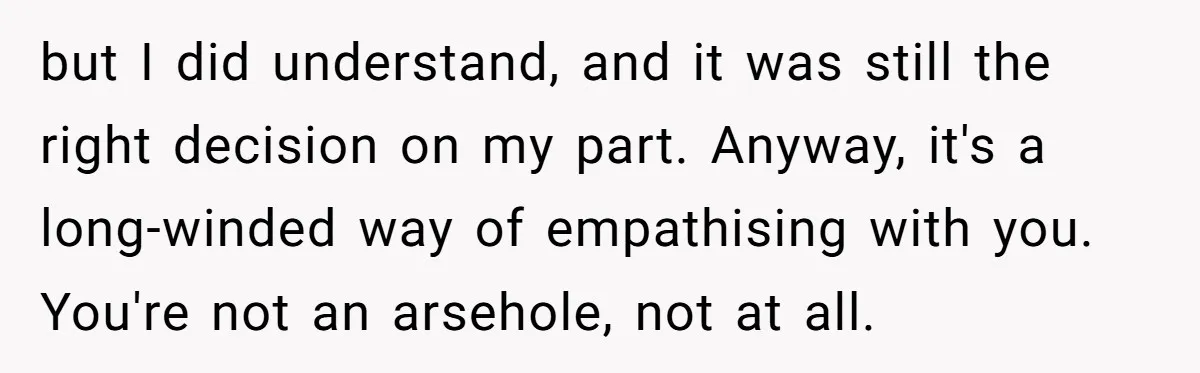 but I did understand, and it was still the right decision on my part. Anyway, it's a long-winded way of empathising with you. You're not an arsehole, not at all.