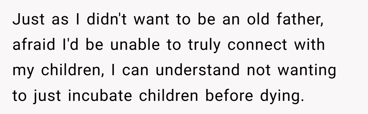 Just as I didn't want to be an old father, afraid I'd be unable to truly connect with my children, I can understand not wanting to just incubate children before...