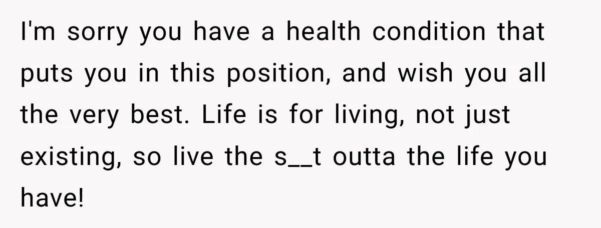 I'm sorry you have a health condition that puts you in this position, and wish you all the very best. Life is for living, not just existing, so live the...