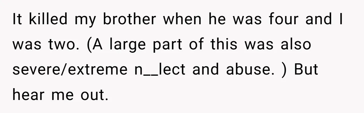 It killed my brother when he was four and I was two. (A large part of this was also severe/extreme n__lect and abuse. ) But hear me out.
