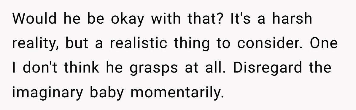 Would he be okay with that? It's a harsh reality, but a realistic thing to consider. One I don't think he grasps at all. Disregard the imaginary baby momentarily.