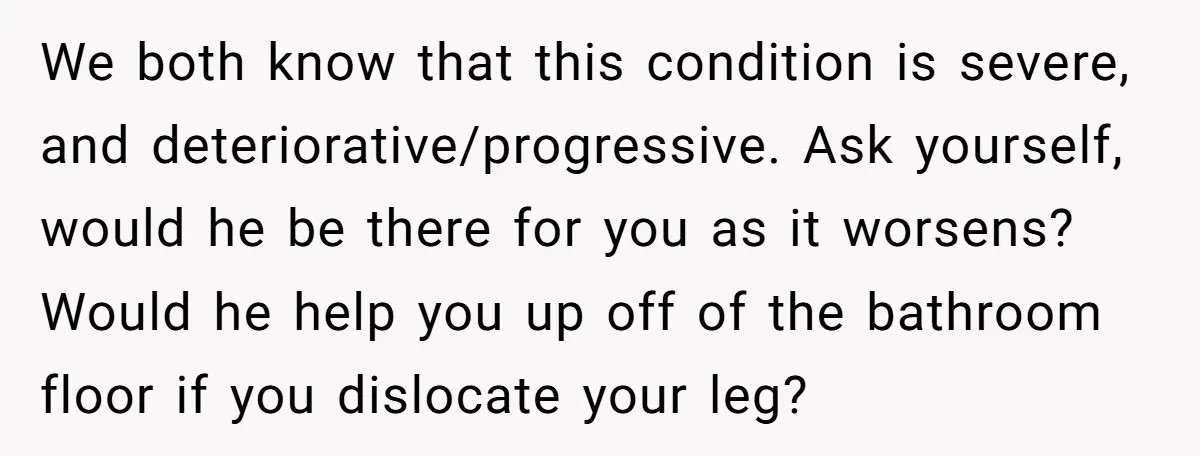 We both know that this condition is severe, and deteriorative/progressive. Ask yourself, would he be there for you as it worsens? Would he help you up off of the bathroom...