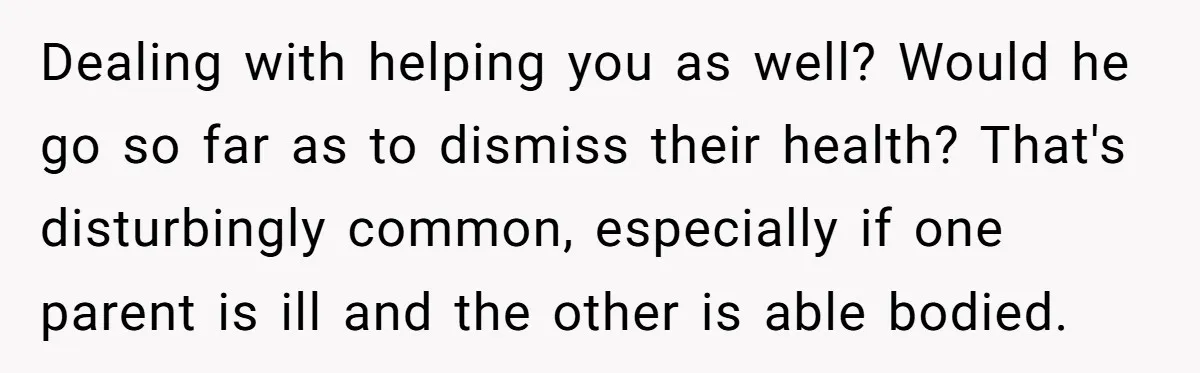 Dealing with helping you as well? Would he go so far as to dismiss their health? That's disturbingly common, especially if one parent is ill and the other is able...