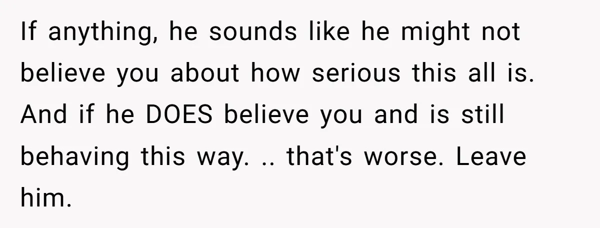 If anything, he sounds like he might not believe you about how serious this all is. And if he DOES believe you and is still behaving this way. .. that's...