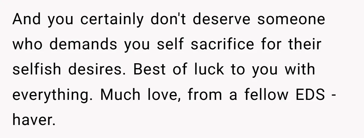 And you certainly don't deserve someone who demands you self sacrifice for their selfish desires. Best of luck to you with everything. Much love, from a fellow EDS -haver.