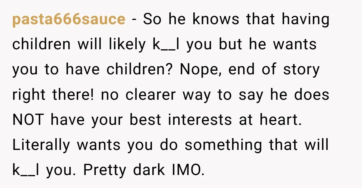pasta666sauce − So he knows that having children will likely k__l you but he wants you to have children? Nope, end of story right there! no clearer way to say...