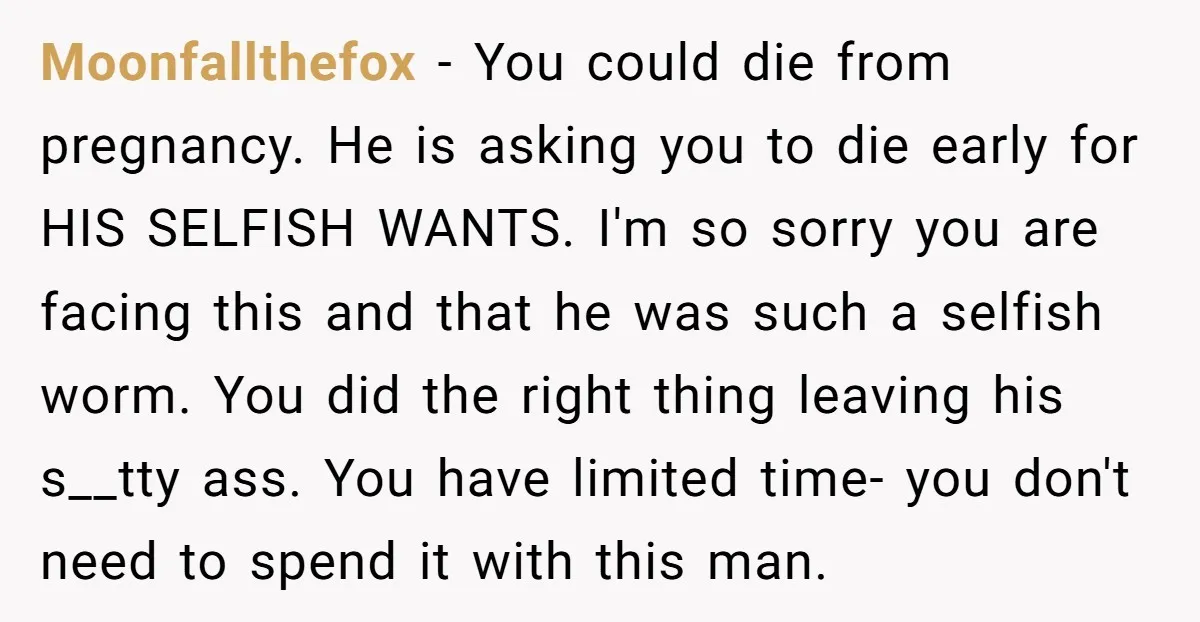 Moonfallthefox − You could die from pregnancy. He is asking you to die early for HIS SELFISH WANTS. I'm so sorry you are facing this and that he was such...