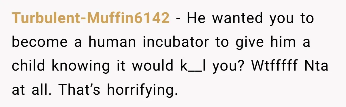 Turbulent-Muffin6142 − He wanted you to become a human incubator to give him a child knowing it would k__l you? Wtfffff Nta at all. That’s horrifying.