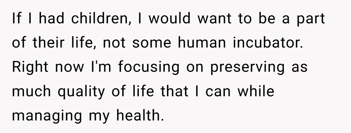 If I had children, I would want to be a part of their life, not some human incubator. Right now I'm focusing on preserving as much quality of life that...