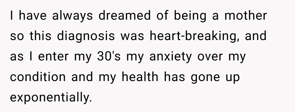 I have always dreamed of being a mother so this diagnosis was heart-breaking, and as I enter my 30's my anxiety over my condition and my health has gone up...