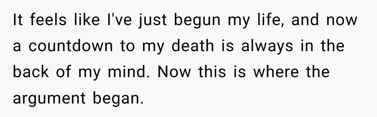 It feels like I've just begun my life, and now a countdown to my death is always in the back of my mind. Now this is where the argument began.