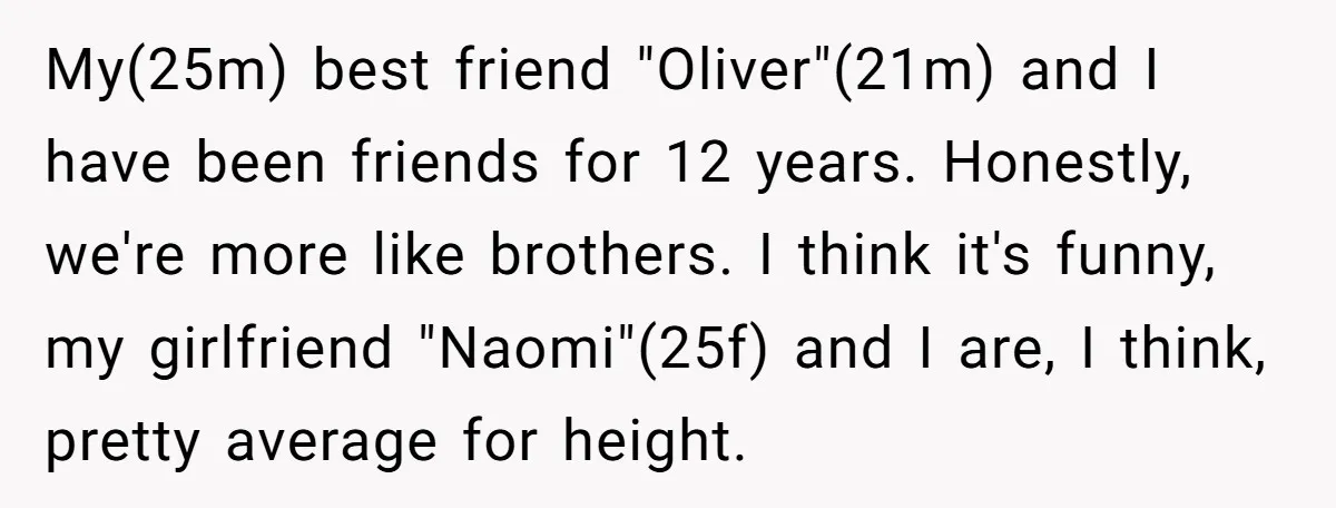 My(25m) best friend "Oliver"(21m) and I have been friends for 12 years. Honestly, we're more like brothers. I think it's funny, my girlfriend "Naomi"(25f) and I are, I think, pretty...