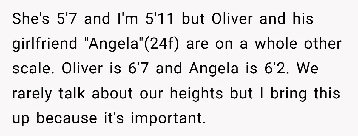 She's 5'7 and I'm 5'11 but Oliver and his girlfriend "Angela"(24f) are on a whole other scale. Oliver is 6'7 and Angela is 6'2. We rarely talk about our heights...