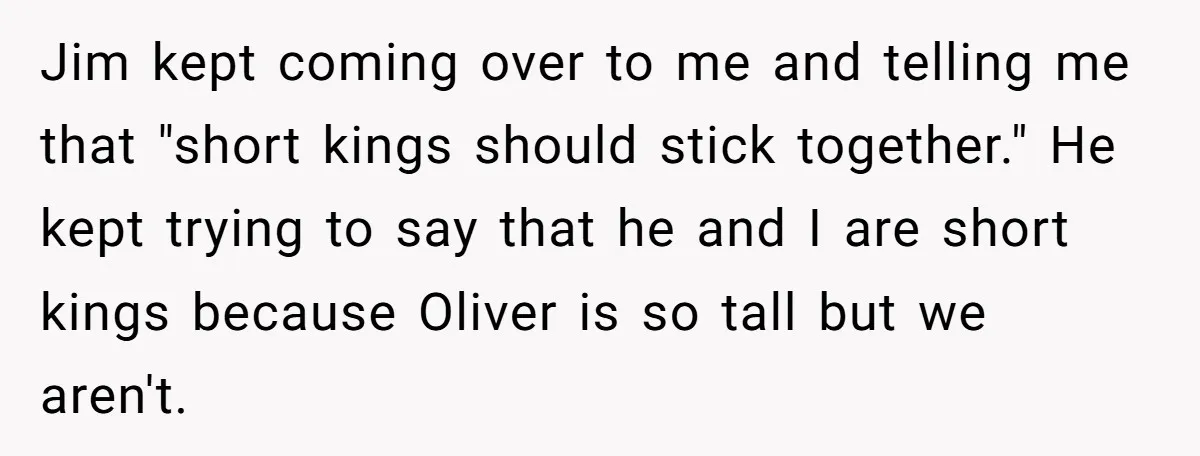Jim kept coming over to me and telling me that "short kings should stick together." He kept trying to say that he and I are short kings because Oliver is...