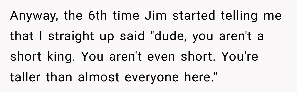 Anyway, the 6th time Jim started telling me that I straight up said "dude, you aren't a short king. You aren't even short. You're taller than almost everyone here."