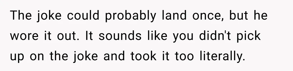 The joke could probably land once, but he wore it out. It sounds like you didn't pick up on the joke and took it too literally.
