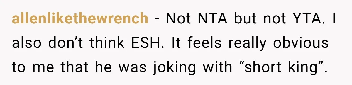 allenlikethewrench − Not NTA but not YTA. I also don’t think ESH. It feels really obvious to me that he was joking with “short king”.