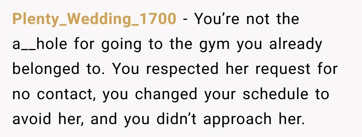 Plenty_Wedding_1700 − You’re not the a__hole for going to the gym you already belonged to. You respected her request for no contact, you changed your schedule to avoid her, and...