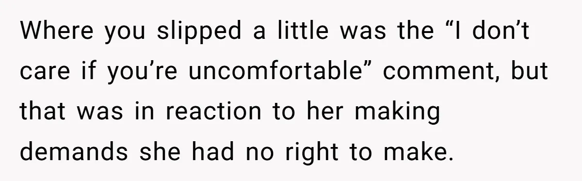 Where you slipped a little was the “I don’t care if you’re uncomfortable” comment, but that was in reaction to her making demands she had no right to make.