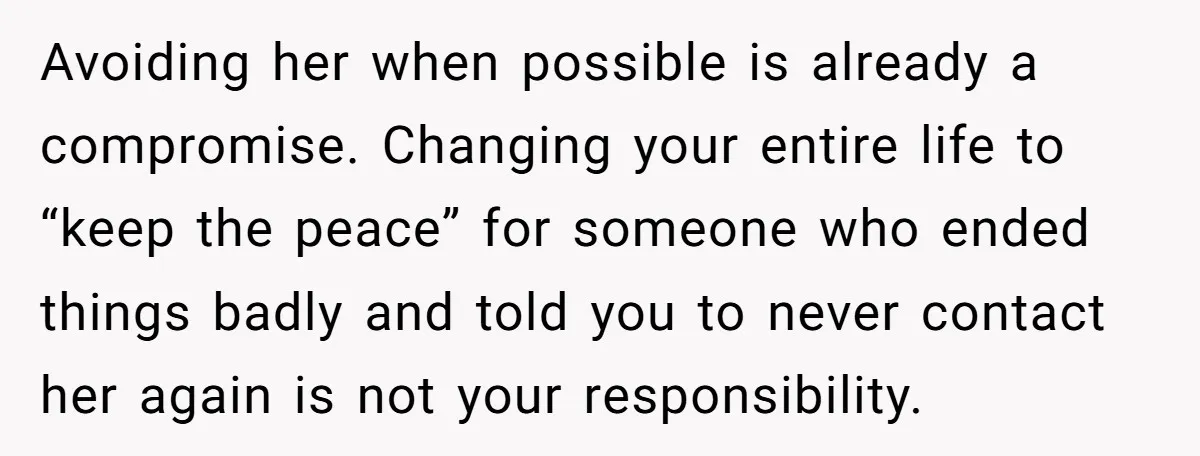 Avoiding her when possible is already a compromise. Changing your entire life to “keep the peace” for someone who ended things badly and told you to never contact her again...