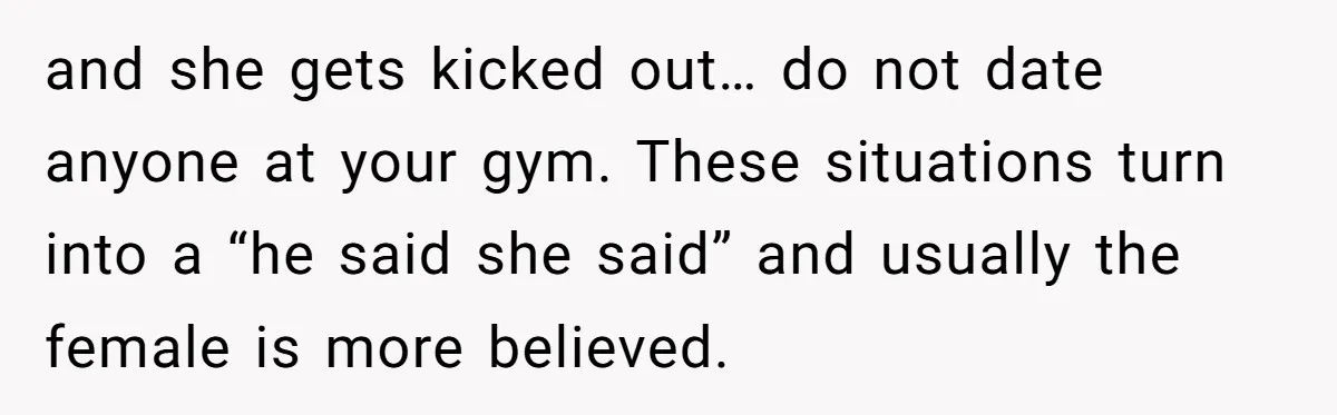 and she gets kicked out… do not date anyone at your gym. These situations turn into a “he said she said” and usually the female is more believed.