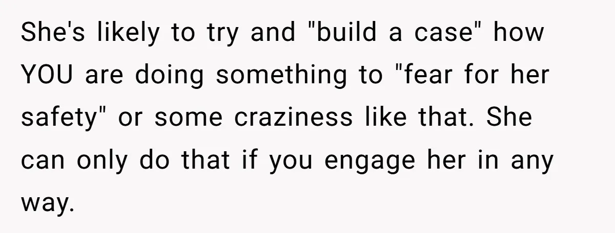 She's likely to try and "build a case" how YOU are doing something to "fear for her safety" or some craziness like that. She can only do that if you...
