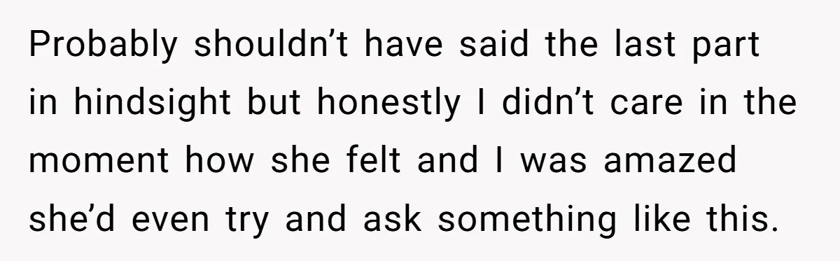 Probably shouldn’t have said the last part in hindsight but honestly I didn’t care in the moment how she felt and I was amazed she’d even try and ask something...