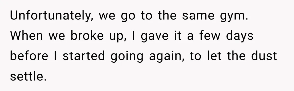 Unfortunately, we go to the same gym. When we broke up, I gave it a few days before I started going again, to let the dust settle.