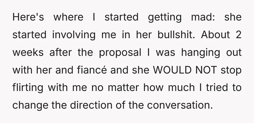 Here's where I started getting mad: she started involving me in her bullshit. About 2 weeks after the proposal I was hanging out with her and fiancé and she WOULD...