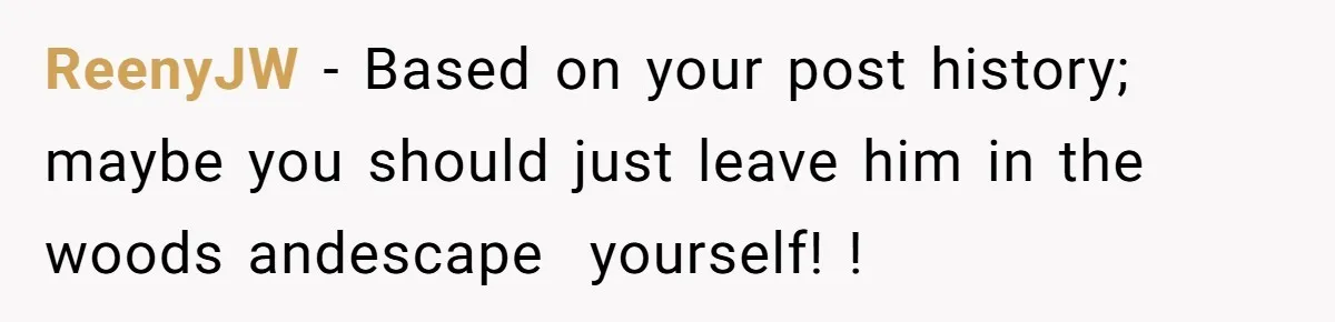 ReenyJW − Based on your post history; maybe you should just leave him in the woods andescape yourself! !