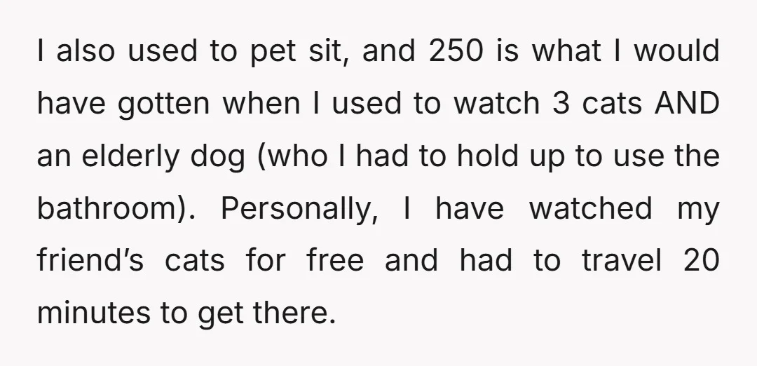 I also used to pet sit, and 250 is what I would have gotten when I used to watch 3 cats AND an elderly dog (who I had to hold...