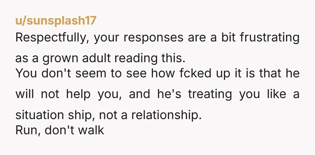 u/sunsplash17 Respectfully, your responses are a bit frustrating as a grown adult reading this. You don't seem to see how fcked up it is that he will not help you,...