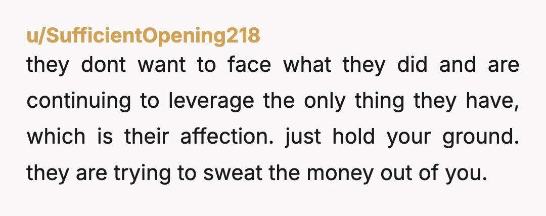 u/SufficientOpening218 they dont want to face what they did and are continuing to leverage the only thing they have, which is their affection.  just hold your ground. they are trying...