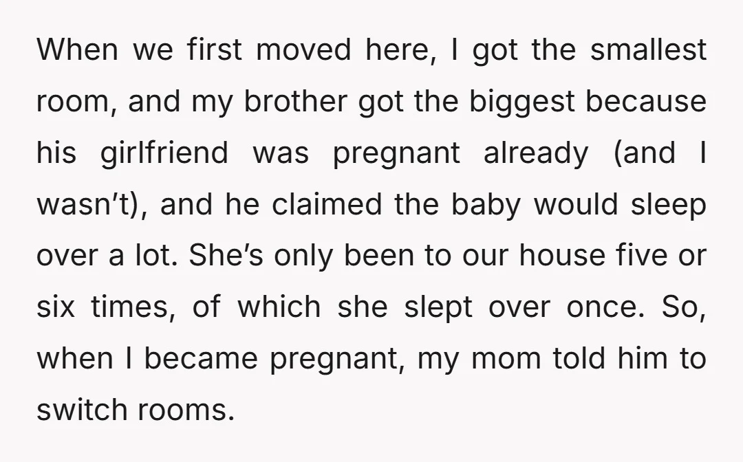 When we first moved here, I got the smallest room, and my brother got the biggest because his girlfriend was pregnant already (and I wasn’t), and he claimed the baby...