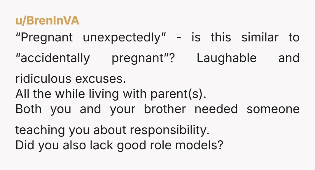 u/BrenInVA “Pregnant unexpectedly” - is this similar to “accidentally pregnant”? Laughable and ridiculous excuses. All the while living with parent(s). Both you and your brother needed someone teaching you about...