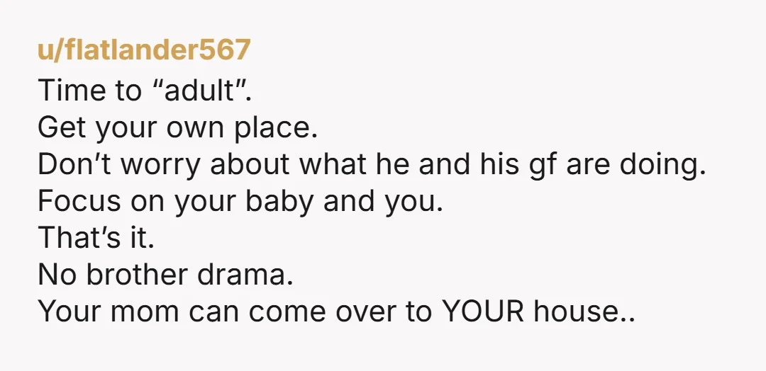 u/flatlander567 Time to “adult”. Get your own place. Don’t worry about what he and his gf are doing. Focus on your baby and you. That’s it. No brother drama. Your...